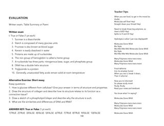 EVALUATION
Written exam, Table Summary or Poem
Written exam
I. True or False (1 pt each)
1. Sucrose is a disaccharide
2. Starch is composed of many glucose units
3. Fructose is also known as blood sugar
4. Keratin is easily dissolved in water
5. Proteins are made up of nucleotides
6. The iron group of hemoglobin is called a heme group
7. A nucleotide has three parts: nitrogenous base, sugar, and phosphate group
8. DNA has a double helix structure
9. Triglyceride is a protein
10. Generally, unsaturated fatty acids remain solid at room temperature
Alternative Exercise: Short essay
Essay questions:
1. How is glucose different from cellulose? Give your answer in terms of structure and properties.
2. Draw the structure of collagen and describe how its structure relates to its function as a
connective tissue?
3. Draw a sketch of a phospholipid bilayer and describe why the structure is such.
4. What are the similarities and differences of DNA and RNA?
ANSWER KEY: True or False (1 pt each)
1)TRUE 2)TRUE 3)FALSE 4)FALSE 5)FALSE 6)TRUE 7)TRUE 8)TRUE 9)FALSE 10)FALSE
144
Teacher&Tips:&
 
When you eat food, to get in the mood (to
study), 
Molecules will flow! Hey! 
Straight down your throat! Hey! 
 
Need to break those big polymers, so 
Here's H2O! Hey! 
Splits to H and O! Hey! 
 
Hydrolysis is what I just now displayed!!! 
 
Molecules Gone Wild! 
Bio Style 
Mol-Mol-Mol-Mol Molecules Gone Wild! 
Bio Style 
Mol-Mol-Mol-Mol Molecules Gone Wild! 
 
Many Polymers-mers-mers-mers: 
Molecules Gone Wild! 
Many Polymers-mers-mers-mers! 
 
Food deforms 
Into its simplest forms! 
When you eat it, break it down, 
Then it reforms! 
 
Now you're informed! 
So please study more! 
Study, Study, 
Read your notes and textbook 
 
You know what I'm saying? 
 
Molecules Gone Wild! 
 
Many Polymers-mers-mers-mers: 
Molecules Gone Wild! 
Many Polymers-mers-mers-mers! 
 
Molecules Gone Wild!
 