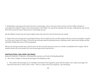 4. Briefly define cosmology as the study of how the universe began, how it continues to exist, and how it will end. Offer examples of
cosmologies from different religions and cultures based on their beliefs. You may ask for examples from the class. Challenge the class: Do you
think there is proof that any of these stories or cosmologies are true?
Ask why different cultures have the need to explain where they came from and how the world was created.
5. Explain that science brings forth a cosmological theory, not from belief, but from scientific evidence that the universe once began to expand
and continues to expand until today. This theory was eventually called the Big Bang theory or Big Bang model. Astronomers George Lemaître
and Edwin Hubble were some of its first proponents.
Mention that George Lemaître was a Catholic priest. He did not find his theory (or science as a whole) incompatible with his religion. Ask for
possible reasons why some people think science goes against what they believe in.
INSTRUCTION / DELIVERY (55 MINS)
Key points, Illustration of expansion, Nucleosynthesis reactions, and Proofs of the Big Bang Model
6. Use a chart or diagram to discuss the key stages of the Big Bang model.
a. The universe may have begun as an infinitely hot and dense initial singularity, a point with all of space, time, matter and energy. This
means that there was no where, when or what. There is no space around the singularity – just nothingness.
145
 