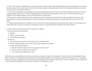 b. All of it then began to rapidly expand in a process known as inflation. Space itself expanded faster than the speed of light. In this still hot
and dense mass of the universe, pairs of matter and antimatter (quarks and antiquarks) were formed from energy, but these pairs cancelled
each other back into energy (annihilation).
c. The universe cooled down as it expanded. An excess of matter (electrons, protons, neutrons and other particles) somehow came to be in
a highly energetic “plasma soup.” Photons (light particles) were being scattered everywhere in this “soup”. Protons and neutrons came
together to form different types of nuclei by nucleosynthesis or nuclear fusion.
d. Much later on, electrons started to bind to ionized protons and nuclei forming neutral atoms in a process called recombination. The
bound particles no longer scattered photons so light and energy moved freely across space. The period was hence known as the “dark
ages”.
e. Gravity caused these atoms to collapse onto one another to form stars and galaxies and eventually, other matter. This still happens until
today. Space also continues to expand at an accelerating rate, thus increasing the distance between the matters inside it.
7. Conduct a group activity that attempts to model cosmic inflation.
Have learners provide the following:
• Balloons
• Balloon pump (optional)
• Small stickers (any design)
Instructions:
a. Stick small stickers randomly on the surface of the uninflated balloon.
b. Quickly inflate the balloon with a pump or your breath. Observe the stickers.
c. Answer the following questions:
• Why do the stickers appear to be moving away from each other?
• Are the stickers moving across the balloon?
• Do the stickers themselves grow in size?
Briefly discuss how using different instruments can enable us to detect the light of other galaxies. This light is found to be redshifted (the light
looks “stretched”). This suggests that other galaxies are moving farther away from ours. It was later determined that they are not moving away.
Instead, space itself is expanding in all directions causing all the galaxies to be relatively farther apart. From this “redshift” we learn how fast the
universe is expanding. Redshift is the first piece of evidence for the Big Bang model.
146
 