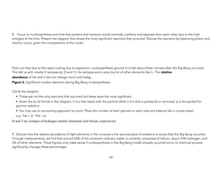 8. Focus on nucleosynthesis and how free protons and neutrons would routinely combine and separate from each other due to the high
energies at the time. Present the diagram that shows the most significant reactions that occurred. Discuss the reactions by balancing proton and
neutron count, given the compositions of the nuclei:
Point out that due to the rapid cooling due to expansion, nucleosynthesis ground to a halt about three minutes after the Big Bang occurred.
This left us with mostly H isotopes (p, D and T), He isotopes and a very tiny bit of other elements like Li. The relative
abundance of He and H did not change much until today.
Figure 2. Significant nuclear reactions during Big Bang nucleosynthesis. 
Clarify the diagram:
• These are not the only reactions that occurred but these were the most significant.
• Given the (a, b) format in the diagram, it is a that reacts with the particle while it is b that is produced or removed. γ is the symbol for
gamma radiation.
• You may use an accounting approach to count. Place the number of each particle on each side and balance like a money sheet:
e.g. 3He + D 4He + p+
D and T are isotopes of hydrogen namely deuterium and tritium, respectively.
9. Discuss how the relative abundance of light elements in the universe is the second piece of evidence to prove that the Big Bang occurred.
Through measurements, we find that around 24% of the universe’s ordinary matter is currently comprised of helium, about 74% hydrogen, and
2% of other elements. These figures only make sense if nucleosynthesis in the Big Bang model actually occurred since no chemical process
significantly changes these percentages.
147
 