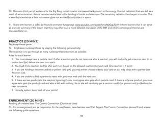 10. Discuss a third part of evidence for the Big Bang model: cosmic microwave background, or the energy (thermal radiation) that was left as a
result of recombination. Atoms became neutral due to the binding of nuclei and electrons. The remaining radiation then began to scatter. This
is seen by scientists as a faint microwave glow not emitted by any object in space.
11. Share with learners a video by Youtube animator Kurzgesagt. www.youtube.com/watch?v=wNDGgL73ihY. Inform learners that it can serve
as a simple summary of the lesson that they may refer to as a more detailed discussion of the BBT and other cosmological theories are
discussed later on.
PRACTICE (20 MINS)
Nucleosynthesis game
12. Emphasize nucleosynthesis by playing the following game/activity:
The objective is to go through as many nucleosynthesis reactions as possible.
Rules for each learner:
1. You must always have a particle card. If after a reaction you do not have one after a reaction, you will randomly get a neutron card (n) or
proton card (p+) before the next turn starts.
2. You must find a reaction partner after each turn based on the allowed reactions on your card. One reaction = 1 point.
3. If you are holding a neutron card (n) or proton card (p+), you may either choose to keep your card or you may swap with a partner (see
Reaction List).
4. If you are unable to find a partner to react with, you must wait until the next turn.
5. If there are two products to the reaction (ignoring γ), you must agree who gets which particle card. If there is only one product, you must
agree who gets the product card and who is left with nothing. He or she will randomly get a neutron card (n) or proton card (p+) before the
next turn starts.
6. Honesty system: keep track of your points!
ENRICHMENT (20 MINS)
Reading of a related text: The Cosmic Connection (Outside of class)
13. For an assignment and as preparation for the next lesson, have learners read Carl Sagan’s The Cosmic Connection (Annex B) and answer
the following guide questions:
148
 