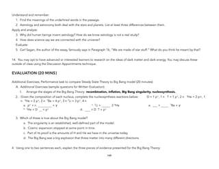 Understand and remember:
1. Find the meanings of the underlined words in the passage.
2. Astrology and astronomy both deal with the stars and planets. List at least three differences between them.
Apply and analyze:
3. Why did human beings invent astrology? How do we know astrology is not a real study?
4. How does science say we are connected with the universe?
Evaluate:
5. Carl Sagan, the author of the essay, famously says in Paragraph 16, “We are made of star stuff.” What do you think he meant by that?
14. You may opt to have advanced or interested learners to research on the ideas of dark matter and dark energy. You may discuss these
outside of class using the Discussion Appointments technique.
EVALUATION (20 MINS)
Additional Exercises, Performance task to compare Steady State Theory to Big Bang model (20 minutes)
A. Additional Exercises (sample questions for Written Evaluation):
1. Arrange the stages of the Big Bang Theory: recombination, inflation, Big Bang singularity, nucleosynthesis.
2. Given the composition of each nucleus, complete the nucleosynthesis reactions below: D = 1 p+, 1 n T = 1 p+, 2 n 3He = 2 p+, 1
n 4He = 2 p+, 2 n 7Be = 4 p+, 3 n 7Li = 3 p+, 4 n 
a. p+ + n + γ
b. 3He + D + p+
c. 7Li + 2 4He
d. + D T + p+
e. ___ + 7Be + γ 
3. Which of these is true about the Big Bang model?
a. The singularity is an established, well-defined part of the model.
b. Cosmic expansion stopped at some point in time.
c. Part of its proof is the amounts of H and He we have in the universe today.
d. The Big Bang was a big explosion that threw matter into many different directions.
4. Using one to two sentences each, explain the three pieces of evidence presented for the Big Bang Theory:
149
 