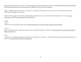 Oakes, K. (2011 August 2). On the origin of chemical elements. Retrieved September 16, 2015, from http://blogs.scientificamerican.com/basic-
space/httpblogsscientificamericancombasic-space20110802on-the-origin-of-chemical-elements/
Sagan, C. (2000). Chapter 26: The Cosmic Connection. In J. Agel (Ed.), Carl Sagan's Cosmic Connection: An Extraterrestrial Perspective.
Cambridge: Cambridge University Press.
Wall, M. (2011, October 21). The Big Bang: What Really Happened at Our Universe's Birth? Retrieved September 15, 2015, from http://
www.space.com/13347-big-bang-origins-universe-birth.html
Images:
Figure 1.
History of the Universe [digital image]. (2014). Retrieved September 16, 2015 from http://bicepkeck.org/visuals.html
Figure 2.
Weiss, A. (2006). [Diagram of significant nuclear reactions]. Retrieved September 16, 2015 from http://www.einstein-online.info/en/spotlights/
BBN_phys/index.html
Video:
In a Nutshell – Kurzgesagt [kurzgesagt]. (2014 March 3). The Beginning of Everything – The Big Bang [Youtube video]. Retrieved September 16,
2015, from www.youtube.com/watch?v=wNDGgL73ihY
151
 