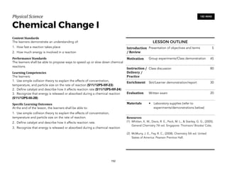 Physical)Science))
Chemical Change I
Content&Standards&
The learners demonstrate an understanding of:
1. How fast a reaction takes place
2. How much energy is involved in a reaction
Performance&Standards&
The learners shall be able to propose ways to speed up or slow down chemical
reactions.
Learning&Competencies&
The learners:
1. Use simple collision theory to explain the effects of concentration,
temperature, and particle size on the rate of reaction (S11/12PS-IIIf-23)
2. Define catalyst and describe how it affects reaction rate (S11/12PS-IIIf-24)
3. Recognize that energy is released or absorbed during a chemical reaction
(S11/12PS-IIIi-28)
Speci4ic&Learning&Outcomes&
At the end of the lesson, the learners shall be able to:
1. Use simple collision theory to explain the effects of concentration,
temperature and particle size on the rate of reaction.
2. Define catalyst and describe how it affects reaction rate.
3. Recognize that energy is released or absorbed during a chemical reaction
152
180 MINS
LESSON OUTLINE
Introduction
/&Review
Presentation of objectives and terms 5
Motivation Group experiments/Class demonstration 45
Instruction&/&
Delivery&/&
Practice
Class discussion 80
Enrichment Skit/Learner demonstration/report 30
Evaluation Written exam 20
Materials • Laboratory supplies (refer to
experiments/demonstrations below)
Resources&
(1) Whitten, K. W., Davis, R. E., Peck, M. L., & Stanley, G. G., (2005).
General Chemistry 7th ed. Singapore: Thomson/ Brooks/ Cole;
(2) McMurry, J. E., Fay, R. C., (2008). Chemistry 5th ed. United
States of America: Pearson Prentice Hall.
 