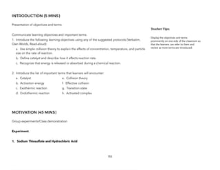 INTRODUCTION (5 MINS)
Presentation of objectives and terms
Communicate learning objectives and important terms
1. Introduce the following learning objectives using any of the suggested protocols (Verbatim,
Own Words, Read-aloud):
a. Use simple collision theory to explain the effects of concentration, temperature, and particle
size on the rate of reaction.
b. Define catalyst and describe how it affects reaction rate.
c. Recognize that energy is released or absorbed during a chemical reaction.
2. Introduce the list of important terms that learners will encounter:
a. Catalyst e. Collision theory
b. Activation energy f. Effective collision
c. Exothermic reaction g. Transition state
d. Endothermic reaction h. Activated complex
MOTIVATION (45 MINS)
Group experiments/Class demonstration
Experiment
1. Sodium Thiosulfate and Hydrochloric Acid
153
Teacher&Tips:&
Display the objectives and terms
prominently on one side of the classroom so
that the learners can refer to them and
review as more terms are introduced.
 