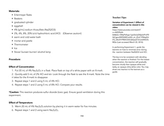 Materials:
• Erlenmeyer flasks
• Beakers
• graduated cylinder
• eggshell
• 4% (g/mL) sodium thiosulfate (Na2S2O3)
• 2%, 4%, 8%, 20% (v/v) hydrochloric acid (HCl) (Observe caution!)
• warm and cold water bath
• mortar and pestle
• Thermometer
• Ice
• Stove/ bunsen burner/ alcohol lamp
Procedure:
Effect of Concentration
1. Put 20 mL of 4% Na2S2O3 in a flask. Place flask on top of a white paper with an X-mark.
2. Quickly add 5 mL of 2% HCl and stir. Look through the flask to see the X-mark. Note the time
it takes for the X-mark to disappear.
3. Repeat steps 1 and 2 using 5 mL of 4% HCl.
4. Repeat steps 1 and 2 using 5 mL of 8% HCl. Compare your results.
*Caution: This reaction produces sulfur dioxide (toxic gas). Ensure good ventilation during this
experiment.
Effect of Temperature
5. Warm 20 mL of 4% Na2S2O3 solution by placing it in warm water for five minutes.
6. Repeat steps 1 and 2 using warm Na2S2O3.
154
Teacher&Tips:&
Variation of Experiment 1 (Effect of
concentration) can be viewed in this
video:
https://www.youtube.com/watch?
v=r4IZDPpN-
bk&ebc=ANyPxKqpc1gUZeLbZIApkxPrUFX
0sCgpu2X0O6WCsiJkSr_zn_tDuC1PAkgGU
0Tj_SAcX7rP8DCGVLQblywZ7JhJoDXXU5c
M2w (Last accessed March 22, 2016)
In performing Experiment 1, guide the
learners on how to minimize error during
the reaction between Na2S2O3 and HCl.
The key is to be consistent with deciding
when the reaction is finished. For the lowest
concentration, the reaction will gradually
become cloudy then opaque white and
lastly, an opaque dirty white color. You may
show one reaction to the learners as a
guide.
 