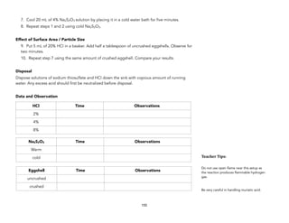 7. Cool 20 mL of 4% Na2S2O3 solution by placing it in a cold water bath for five minutes.
8. Repeat steps 1 and 2 using cold Na2S2O3.
Effect of Surface Area / Particle Size
9. Put 5 mL of 20% HCl in a beaker. Add half a tablespoon of uncrushed eggshells. Observe for
two minutes.
10. Repeat step 7 using the same amount of crushed eggshell. Compare your results.
Disposal
Dispose solutions of sodium thiosulfate and HCl down the sink with copious amount of running
water. Any excess acid should first be neutralized before disposal.
Data and Observation
155
Teacher&Tips:&
Do not use open flame near this setup as
the reaction produces flammable hydrogen
gas.
Be very careful in handling muriatic acid.
HCl Time Observations
2%
4%
8%
Na2S2O3 Time Observations
Warm
cold
Eggshell Time Observations
uncrushed
crushed
 