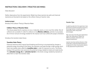 INSTRUCTION / DELIVERY / PRACTICE (80 MINS)
Class discussion
Gather observations from the experiments. Relate how these reactions (as well as all chemical
reactions) are theorized to be based on the collision theory of reaction rates.
Lecture proper
Introduce the Collision Theory of Reaction Rates.
Collision Theory of Reaction Rates
This theory states that for reactions to occur, molecules, atoms, or ions must first collide. Not all
collisions are successful. In order for collisions to be effective collisions, particles must possess
the minimum amount of energy needed for the reaction and must collide with proper orientation.
Introduce the transition state theory.
Transition State Theory
Chemical reactions which require bond breaking and forming is accompanied by changes in
potential energy. According to the theory, the reactants must pass through a high-energy, short-
lived intermediate state called the transition state in order for reactions to occur. The kinetic
energy of the particles must overcome the potential energy needed to break and create bonds.
The activation energy, Ea (or activation barrier) is the kinetic energy needed by reactants to
allow them to reach the transition state.
157
Teacher&Tips:&
In gathering data from the experiment, have
the learners recall the procedure and set up.
Encourage learners to openly give their
observations while using proper
terminologies.
Take note every time they give explanations
rather than observations. Explain the
difference between observation and
judgment/explanation.
Learners may have working theories in their
minds when conducting experiments but it
is important for them to just plainly observe
to fully appreciate the phenomenon.
 
