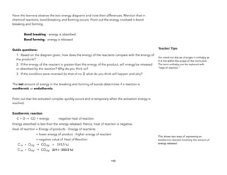 Have the learners observe the two energy diagrams and note their differences. Mention that in
chemical reactions, bond breaking and forming occurs. Point out the energy involved in bond
breaking and forming.
Bond breaking - energy is absorbed
Bond forming - energy is released
Guide questions:
1. Based on the diagram given, how does the energy of the reactants compare with the energy of
the products?
2. If the energy of the reactant is greater than the energy of the product, will energy be released
or absorbed by the reaction? Why do you think so?
3. If the condition were reversed (to that of no 2) what do you think will happen and why?
The net amount of energy in the breaking and forming of bonds determines if a reaction is
exothermic or endothermic.
Point out that the activated complex quickly occurs and is temporary when the activation energy is
reached.
Exothermic reaction
C + D → CD + energy negative heat of reaction
Energy absorbed is less than the energy released. Hence, heat of reaction is negative.
Heat of reaction = Energy of products - Energy of reactants
= lower energy of product - higher energy of reactant
= negative value of Heat of Reaction
C (s) + O2(g) → CO2(g) + 393.5 kJ
C (s) + O2(g) → CO2(g) ΔH = -393.5 kJ
159
Teacher&Tips:&
You need not discuss changes in enthalpy as
it is not within the scope of the curriculum.
The term enthalpy can be replaced with
“heat of reaction.”
This shows two ways of expressing an
exothermic reaction involving the amount of
energy released.
 