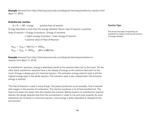 Example retrieved from http://chemistry.tutorvista.com/physical-chemistry/exothermic-reaction.html
(April 17, 2016)
Endothermic reaction
A + B → AB - energy positive heat of reaction
Energy absorbed is more than the energy released. Hence, heat of reaction is positive.
Heat of reaction = Energy of products - Energy of reactants
= higher energy of product - lower energy of reactant
= positive value of Heat of Reaction
N2(g) + O2(g) + 180.5 kJ → 2NO(g)
N2(g) + O2(g) → 2NO(g) ΔH = +180.5 kJ
Example retrieved from http://chemistry.tutorvista.com/physical-chemistry/endothermic-
reaction.html (April 17, 2016)
In endothermic reactions, energy is absorbed overall so the reactions feel cool to the touch. On the
other hand, exothermic reactions have a net release of energy so the reactions feel warm to the
touch. Energy is always part of a chemical reaction. The activation energy state for both is still the
highest energy state in the whole reaction. The transition state is also created when the activation
energy is reached.
The heat of reaction is used in many things. Cite power production as an example. Coal is reacted
with oxygen in the process of combustion. This reaction produces a lot of heat (exothermic). The
heat turns water into steam that then powers the turbines. Baking bread is an endothermic reaction
wherein the dough absorbs heat from the environment in order to rise and cook properly. As more
substances are involved in a chemical reaction, more energy is either absorbed or released to the
environment.
160
Teacher&Tips:&
This shows two ways of expressing an
endothermic reaction involving the amount
of energy released.
 