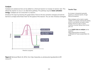 Catalysts
Catalysts are substances that can be added to a chemical reaction to increase its reaction rate. This
allows the reaction to occur in an alternative pathway. This pathway requires lower activation
energy. Catalysts are not consumed in a reaction.
Introduce this topic by showing the graph below. Point to the two activation energies and ask the
learners to analyze what these mean for the speed of the reaction. You can also introduce analogies.
Figure 2. Retrieved March 23, 2016, from http://www.bbc.co.uk/education/guides/z4cmn39/
revision/5
162
Teacher&Tips:&
An increase in temperature generally
speeds up a chemical reaction, though
there are exceptions.
Many analogies can be made to explain
catalysts. For example, lowering the passing
score so more learners can pass an exam,
finding a shortcut to get to a place,
climbing a mountain taking a less inclined
path, etc.
A very helpful video on catalysts can be
viewed at
https://www.youtube.com/watch?
v=WCAojC4_zIY (Last accessed March 23,
2016)
 