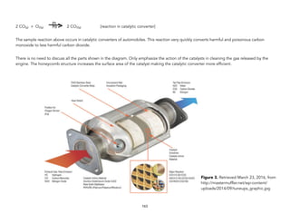 2 CO(g) + O2(g) 2 CO2(g) [reaction in catalytic converter]
The sample reaction above occurs in catalytic converters of automobiles. This reaction very quickly converts harmful and poisonous carbon
monoxide to less harmful carbon dioxide.
There is no need to discuss all the parts shown in the diagram. Only emphasize the action of the catalysts in cleaning the gas released by the
engine. The honeycomb structure increases the surface area of the catalyst making the catalytic converter more efficient.
163
! Pt
Pd
Figure 3. Retrieved March 23, 2016, from
http://mastermuffler.net/wp-content/
uploads/2014/09/tuneups_graphic.jpg
 