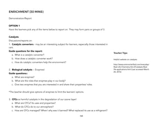 ENRICHMENT (30 MINS)
Demonstration/Report
OPTION 1
Have the learners pick any of the items below to report on. They may form pairs or groups of 3.
Catalysts
Discussions/reports on:
1. Catalytic converters - may be an interesting subject for learners, especially those interested in
cars.
Guide questions for the report:
a. What is a catalytic converter?
b. How does a catalytic converter work?
c. How do catalytic converters help the environment?
2. Biological catalysts -- Enzymes!
Guide questions::
a. What are enzymes?
b. What are the roles that enzymes play in our body?
c. Give two enzymes that you are interested in and share their properties/ roles.
*The teacher should give options of enzymes to limit the learners’ options.
3. CFCs as harmful catalysts in the degradation of our ozone layer!
a. What are CFCs? Its uses and properties?
b. What do CFCs do to our atmosphere?
c. How are CFCs managed? When/ why was it banned? What replaced its use as a refrigerant?
165
Teacher&Tips:&
Helpful website on catalysts:
http://www.scienceclarified.com/everyday/
Real-Life-Chemistry-Vol-2/Catalysts-Real-
life-applications.html (Last accessed March
24, 2016)
 