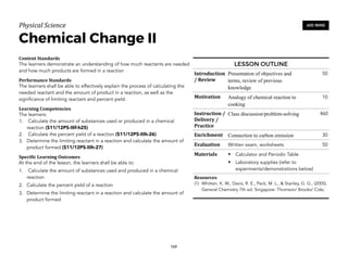 Physical)Science))
Chemical Change II
Content&Standards&
The learners demonstrate an understanding of how much reactants are needed
and how much products are formed in a reaction
Performance&Standards&
The learners shall be able to effectively explain the process of calculating the
needed reactant and the amount of product in a reaction, as well as the
significance of limiting reactant and percent yield.
Learning&Competencies&
The learners:
1. Calculate the amount of substances used or produced in a chemical
reaction (S11/12PS-IIIf-h25)
2. Calculate the percent yield of a reaction (S11/12PS-IIIh-26)
3. Determine the limiting reactant in a reaction and calculate the amount of
product formed (S11/12PS-IIIh-27)
Speci4ic&Learning&Outcomes&
At the end of the lesson, the learners shall be able to:
1. Calculate the amount of substances used and produced in a chemical
reaction
2. Calculate the percent yield of a reaction
3. Determine the limiting reactant in a reaction and calculate the amount of
product formed
169
600 MINS
LESSON OUTLINE
Introduction
/&Review
Presentation of objectives and
terms, review of previous
knowledge
50
Motivation Analogy of chemical reaction to
cooking
10
Instruction&/&
Delivery&/&
Practice
Class discussion/problem-solving 460
Enrichment Connection to carbon emission 30
Evaluation Written exam, worksheets 50
Materials • Calculator and Periodic Table
• Laboratory supplies (refer to
experiments/demonstrations below)
Resources&
(1) Whitten, K. W., Davis, R. E., Peck, M. L., & Stanley, G. G., (2005).
General Chemistry 7th ed. Singapore: Thomson/ Brooks/ Cole;
 