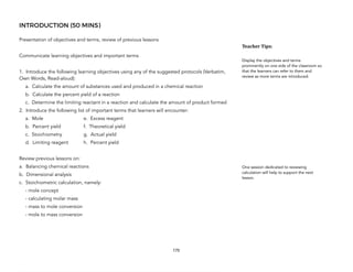 INTRODUCTION (50 MINS)
Presentation of objectives and terms, review of previous lessons
Communicate learning objectives and important terms
1. Introduce the following learning objectives using any of the suggested protocols (Verbatim,
Own Words, Read-aloud):
a. Calculate the amount of substances used and produced in a chemical reaction
b. Calculate the percent yield of a reaction
c. Determine the limiting reactant in a reaction and calculate the amount of product formed
2. Introduce the following list of important terms that learners will encounter:
a. Mole e. Excess reagent
b. Percent yield f. Theoretical yield
c. Stoichiometry g. Actual yield
d. Limiting reagent h. Percent yield
Review previous lessons on:
a. Balancing chemical reactions
b. Dimensional analysis
c. Stoichiometric calculation, namely:
- mole concept
- calculating molar mass
- mass to mole conversion
- mole to mass conversion
170
Teacher&Tips:&
Display the objectives and terms
prominently on one side of the classroom so
that the learners can refer to them and
review as more terms are introduced.
One session dedicated to reviewing
calculation will help to support the next
lesson.
 