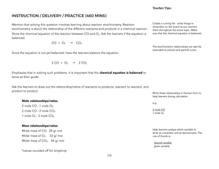 INSTRUCTION / DELIVERY / PRACTICE (460 MINS)
Mention that solving this question involves learning about reaction stoichiometry. Reaction
stoichiometry is about the relationship of the different reactants and products in a chemical reaction.
Show the chemical equation of the reaction between CO and O2. Ask the learners if the equation is
balanced.
CO + O2 → CO2
Since the equation is not yet balanced, have the learners balance the equation.
2 CO + O2 → 2 CO2
Emphasize that in solving such problems, it is important that the chemical equation is balanced to
serve as their guide.
Ask the learners to draw out the relationship/ratios of reactants to products, reactant to reactant, and
product to product.
Mole relationships/ratios
2 mole CO : 1 mole O2
2 mole CO : 2 mole CO2
1 mole O2 : 2 mole CO2
Mass relationships/ratios
Molar mass of CO: 28 g/ mol
Molar mass of O2: 32 g/ mol
Molar mass of CO2: 44 g/ mol
*values rounded off for simplicity
172
Teacher&Tips:&
Create a running list - write things to
remember on the board as you mention
them throughout the entire topic. Make
sure that the chemical equation is balanced.
The stoichiometric relationships can also be
extended to volume and particle count.
Write these relationships in fraction form to
help learners during calculation
e.g.
2 mole CO
1 mole O2
Help learners analyze which variable to
write as numerator and as denominator. The
rule of thumb is:
desired variable
given variable
 