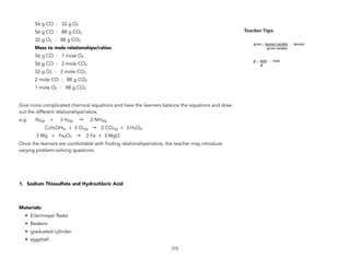 56 g CO : 32 g O2
56 g CO : 88 g CO2
32 g O2 : 88 g CO2
Mass to mole relationships/ratios
56 g CO : 1 mole O2
56 g CO : 2 mole CO2
32 g O2 : 2 mole CO2
2 mole CO : 88 g CO2
1 mole O2 : 88 g CO2
Give more complicated chemical equations and have the learners balance the equations and draw
out the different relationships/ratios.
e.g. N2(g) + 3 H2(g) → 2 NH3(g)
C2H5OH(s) + 3 O2(g) → 2 CO2(g) + 3 H2O(l)
3 Mg + Fe2O3 → 2 Fe + 3 MgO
Once the learners are comfortable with finding relationships/ratios, the teacher may introduce
varying problem-solving questions.
1. Sodium Thiosulfate and Hydrochloric Acid
Materials:
• Erlenmeyer flasks
• Beakers
• graduated cylinder
• eggshell
173
Teacher&Tips:&
 