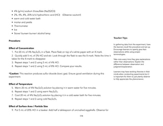 • 4% (g/mL) sodium thiosulfate (Na2S2O3)
• 2%, 4%, 8%, 20% (v/v) hydrochloric acid (HCl) (Observe caution!)
• warm and cold water bath
• mortar and pestle
• Thermometer
• Ice
• Stove/ bunsen burner/ alcohol lamp
Procedure:
Effect of Concentration
1. Put 20 mL of 4% Na2S2O3 in a flask. Place flask on top of a white paper with an X-mark.
2. Quickly add 5 mL of 2% HCl and stir. Look through the flask to see the X-mark. Note the time it
takes for the X-mark to disappear.
3. Repeat steps 1 and 2 using 5 mL of 4% HCl.
4. Repeat steps 1 and 2 using 5 mL of 8% HCl. Compare your results.
*Caution: This reaction produces sulfur dioxide (toxic gas). Ensure good ventilation during this
experiment.
Effect of Temperature
5. Warm 20 mL of 4% Na2S2O3 solution by placing it in warm water for five minutes.
6. Repeat steps 1 and 2 using warm Na2S2O3.
7. Cool 20 mL of 4% Na2S2O3 solution by placing it in a cold water bath for five minutes.
8. Repeat steps 1 and 2 using cold Na2S2O3.
Effect of Surface Area / Particle Size
9. Put 5 mL of 20% HCl in a beaker. Add half a tablespoon of uncrushed eggshells. Observe for
174
Teacher&Tips:&
In gathering data from the experiment, have
the learners recall the procedure and set up.
Encourage learners to openly give their
observations while using proper
terminologies.
Take note every time they give explanations
rather than observations. Explain the
difference between observation and
judgment/explanation.
Learners may have working theories in their
minds when conducting experiments but it
is important for them to just plainly observe
to fully appreciate the phenomenon.
 
