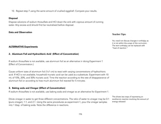10. Repeat step 7 using the same amount of crushed eggshell. Compare your results.
Disposal
Dispose solutions of sodium thiosulfate and HCl down the sink with copious amount of running
water. Any excess acid should first be neutralized before disposal.
Data and Observation
ALTERNATIVE Experiments
2. Aluminum Foil and Hydrochloric Acid (Effect of Concentration)
If sodium thiosulfate is not available, use aluminum foil as an alternative in doing Experiment 1
(Effect of Concentration.)
Cause uniform sizes of aluminum foil (1x1 cm) to react with varying concentrations of hydrochloric
acid. If HCl is not available, household muriatic acid can be used as a substitute. Experiment with 10
mL of 10%, 20%, and 30% muriatic acid. Time the reaction according to the rate of disappearance of
aluminum foil or according to how much aluminum foil reacted for 5 minutes.
3. Baking soda and Vinegar (Effect of Concentration)
If sodium thiosulfate is not available, use baking soda and vinegar as an alternative for Experiment 1.
Dilute vinegar in water to get three different concentrations. The ratio of water to vinegar may be 0:1
(pure vinegar), 1:1, and 2:1. Using the same procedures as experiment 1, pour the vinegar samples
into 1 tbsp. of baking soda. Note the difference in reactions.
176
Teacher&Tips:&
You need not discuss changes in enthalpy as
it is not within the scope of the curriculum.
The term enthalpy can be replaced with
“heat of reaction.”
This shows two ways of expressing an
exothermic reaction involving the amount of
energy released.
 