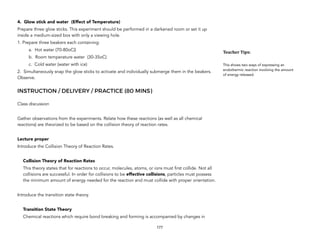 4. Glow stick and water (Effect of Temperature)
Prepare three glow sticks. This experiment should be performed in a darkened room or set it up
inside a medium-sized box with only a viewing hole.
1. Prepare three beakers each containing:
a. Hot water (70-80oC))
b. Room temperature water (30-35oC)
c. Cold water (water with ice)
2. Simultaneously snap the glow sticks to activate and individually submerge them in the beakers.
Observe.
INSTRUCTION / DELIVERY / PRACTICE (80 MINS)
Class discussion
Gather observations from the experiments. Relate how these reactions (as well as all chemical
reactions) are theorized to be based on the collision theory of reaction rates.
Lecture proper
Introduce the Collision Theory of Reaction Rates.
Collision Theory of Reaction Rates
This theory states that for reactions to occur, molecules, atoms, or ions must first collide. Not all
collisions are successful. In order for collisions to be effective collisions, particles must possess
the minimum amount of energy needed for the reaction and must collide with proper orientation.
Introduce the transition state theory.
Transition State Theory
Chemical reactions which require bond breaking and forming is accompanied by changes in
177
Teacher&Tips:&
This shows two ways of expressing an
endothermic reaction involving the amount
of energy released.
 
