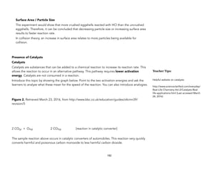 Surface Area / Particle Size
The experiment would show that more crushed eggshells reacted with HCl than the uncrushed
eggshells. Therefore, it can be concluded that decreasing particle size or increasing surface area
results to faster reaction rate.
In collision theory, an increase in surface area relates to more particles being available for
collision.
Presence of Catalysts
Catalysts
Catalysts are substances that can be added to a chemical reaction to increase its reaction rate. This
allows the reaction to occur in an alternative pathway. This pathway requires lower activation
energy. Catalysts are not consumed in a reaction.
Introduce this topic by showing the graph below. Point to the two activation energies and ask the
learners to analyze what these mean for the speed of the reaction. You can also introduce analogies.
Figure 2. Retrieved March 23, 2016, from http://www.bbc.co.uk/education/guides/z4cmn39/
revision/5
2 CO(g) + O2(g) 2 CO2(g) [reaction in catalytic converter]
The sample reaction above occurs in catalytic converters of automobiles. This reaction very quickly
converts harmful and poisonous carbon monoxide to less harmful carbon dioxide.
182
Teacher&Tips:&
Helpful website on catalysts:
http://www.scienceclarified.com/everyday/
Real-Life-Chemistry-Vol-2/Catalysts-Real-
life-applications.html (Last accessed March
24, 2016)
 