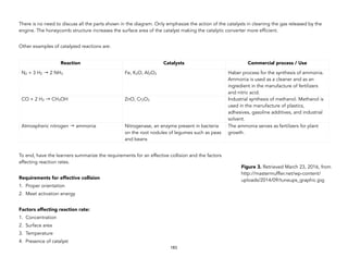 There is no need to discuss all the parts shown in the diagram. Only emphasize the action of the catalysts in cleaning the gas released by the
engine. The honeycomb structure increases the surface area of the catalyst making the catalytic converter more efficient.
Other examples of catalyzed reactions are:
To end, have the learners summarize the requirements for an effective collision and the factors
affecting reaction rates.
Requirements for effective collision
1. Proper orientation
2. Meet activation energy
Factors affecting reaction rate:
1. Concentration
2. Surface area
3. Temperature
4. Presence of catalyst
Reaction Catalysts Commercial process / Use
N2 + 3 H2 → 2 NH3 Fe, K2O, Al2O3 Haber process for the synthesis of ammonia.
Ammonia is used as a cleaner and as an
ingredient in the manufacture of fertilizers
and nitric acid.
CO + 2 H2 → CH3OH ZnO, Cr2O3 Industrial synthesis of methanol. Methanol is
used in the manufacture of plastics,
adhesives, gasoline additives, and industrial
solvent.
Atmospheric nitrogen → ammonia Nitrogenase, an enzyme present in bacteria
on the root nodules of legumes such as peas
and beans
The ammonia serves as fertilizers for plant
growth.
183
Figure 3. Retrieved March 23, 2016, from
http://mastermuffler.net/wp-content/
uploads/2014/09/tuneups_graphic.jpg
 