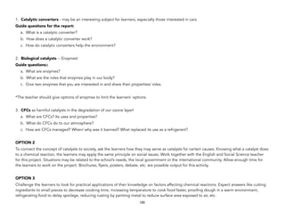 1. Catalytic converters - may be an interesting subject for learners, especially those interested in cars.
Guide questions for the report:
a. What is a catalytic converter?
b. How does a catalytic converter work?
c. How do catalytic converters help the environment?
2. Biological catalysts -- Enzymes!
Guide questions::
a. What are enzymes?
b. What are the roles that enzymes play in our body?
c. Give two enzymes that you are interested in and share their properties/ roles.
*The teacher should give options of enzymes to limit the learners’ options.
3. CFCs as harmful catalysts in the degradation of our ozone layer!
a. What are CFCs? Its uses and properties?
b. What do CFCs do to our atmosphere?
c. How are CFCs managed? When/ why was it banned? What replaced its use as a refrigerant?
OPTION 2
To connect the concept of catalysts to society, ask the learners how they may serve as catalysts for certain causes. Knowing what a catalyst does
to a chemical reaction, the learners may apply the same principle on social issues. Work together with the English and Social Science teacher
for this project. Situations may be related to the school’s needs, the local government or the international community. Allow enough time for
the learners to work on the project. Brochures, flyers, posters, debate, etc. are possible output for this activity.
OPTION 3
Challenge the learners to look for practical applications of their knowledge on factors affecting chemical reactions. Expect answers like cutting
ingredients to small pieces to decrease cooking time, increasing temperature to cook food faster, proofing dough in a warm environment,
refrigerating food to delay spoilage, reducing rusting by painting metal to reduce surface area exposed to air, etc.
185
 
