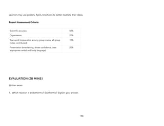 Learners may use posters, flyers, brochures to better illustrate their ideas.
Report Assessment Criteria
EVALUATION (20 MINS)
Written exam
1. Which reaction is endothermic? Exothermic? Explain your answer.
Scientific accuracy 50%
Organization 20%
Teamwork (cooperation among group mates, all group
mates contributed)
10%
Presentation (entertaining, shows confidence, uses
appropriate verbal and body language)
20%
186
 