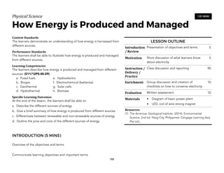 Physical)Science))
How Energy is Produced and Managed
Content&Standards&
The learners demonstrate an understanding of how energy is harnessed from
different sources.
Performance&Standards&
The learners shall be able to illustrate how energy is produced and managed
from different sources.
Learning&Competencies&
The learners describe how energy is produced and managed from different
sources: (S11/12PS-IIIi-29)
a. Fossil fuels e. Hydroelectric
b. Biogas f. Electrochemical (batteries)
c. Geothermal g. Solar cells
d. Hydrothermal h. Biomass
Speci4ic&Learning&Outcomes&
At the end of the lesson, the learners shall be able to:
a. Describe the different sources of energy
b. Give a brief summary of how energy is produced from different sources
c. Differentiate between renewable and non-renewable sources of energy
d. Outline the pros and cons of the different sources of energy
INTRODUCTION (5 MINS)
Overview of the objectives and terms
Communicate learning objectives and important terms
188
120 MINS
LESSON OUTLINE
Introduction
/&Review
Presentation of objectives and terms 5
Motivation Short discussion of what learners know
about electricity
5
Instruction&/&
Delivery&/&
Practice
Class discussion and reporting 90
Enrichment Group discussion and creation of
checklists on how to conserve electricity
10
Evaluation Written assessment 10
Materials • Diagram of basic power plant
• LED, coil of wire strong magnet
Resources&
(1) The American Geological Institute. (2014). Environmental
Science, 2nd ed. Pasig City, Philippines: Cengage Learning Asia
Pte Ltd.;
 