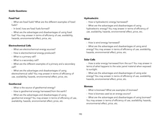 Guide Questions:
Fossil fuel
- What are fossil fuels? What are the different examples of fossil
fuels?
- In brief, how are fossil fuels formed?
- What are the advantages and disadvantages of using fossil
fuel? You may answer in terms of efficiency of use, availability,
hazards, environmental effect, price, etc.
Electrochemical Cells
- What are electrochemical energy sources?
- How is electrochemical energy produced?
- What is a primary cell?
- What is a secondary cell?
- What are the different examples of a primary and a secondary
cell?
- What are the advantages and disadvantages of using
electrochemical cells? You may answer in terms of efficiency of
use, availability, hazards, environmental effect, price, etc.
Geothermal
- What is the source of geothermal energy?
- How is geothermal energy harnessed from the earth?
- What are the advantages and disadvantages of using
geothermal energy? You may answer in terms of efficiency of use,
availability, hazards, environmental effect, price, etc.
Hydroelectric
- How is hydroelectric energy harnessed?
- What are the advantages and disadvantages of using
hydroelectric energy? You may answer in terms of efficiency of
use, availability, hazards, environmental effect, price, etc.
Wind
- How is wind energy harnessed?
- What are the advantages and disadvantages of using wind
energy? You may answer in terms of efficiency of use, availability,
hazards, environmental effect, price, etc.
Solar Cells
- How is solar energy harnessed from the sun? You may answer in
terms of what happens to the solar panel material when exposed
to sunlight.
- What are the advantages and disadvantages of using solar
energy? You may answer in terms of efficiency of use, availability,
hazards, environmental effect, price, etc.
Biomass
- What is biomass? What are examples of biomass?
- How is biomass used as an energy source?
- What are the advantages and disadvantages of using biomass?
You may answer in terms of efficiency of use, availability, hazards,
environmental effect, price, etc.
192
 
