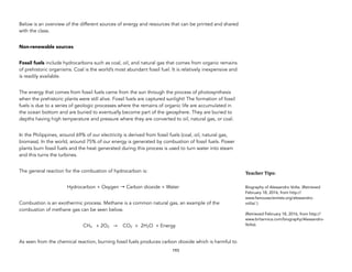 Below is an overview of the different sources of energy and resources that can be printed and shared
with the class.
Non-renewable sources
Fossil fuels include hydrocarbons such as coal, oil, and natural gas that comes from organic remains
of prehistoric organisms. Coal is the world’s most abundant fossil fuel. It is relatively inexpensive and
is readily available.
The energy that comes from fossil fuels came from the sun through the process of photosynthesis
when the prehistoric plants were still alive. Fossil fuels are captured sunlight! The formation of fossil
fuels is due to a series of geologic processes where the remains of organic life are accumulated in
the ocean bottom and are buried to eventually become part of the geosphere. They are buried to
depths having high temperature and pressure where they are converted to oil, natural gas, or coal.
In the Philippines, around 69% of our electricity is derived from fossil fuels (coal, oil, natural gas,
biomass). In the world, around 75% of our energy is generated by combustion of fossil fuels. Power
plants burn fossil fuels and the heat generated during this process is used to turn water into steam
and this turns the turbines.
The general reaction for the combustion of hydrocarbon is:
Hydrocarbon + Oxygen → Carbon dioxide + Water
Combustion is an exothermic process. Methane is a common natural gas, an example of the
combustion of methane gas can be seen below.
CH4 + 2O2 → CO2 + 2H2O + Energy
As seen from the chemical reaction, burning fossil fuels produces carbon dioxide which is harmful to
193
Teacher&Tips:&
Biography of Alessandro Volta. (Retrieved
February 18, 2016, from http://
www.famousscientists.org/alessandro-
volta/ ).
(Retrieved February 18, 2016, from http://
www.britannica.com/biography/Alessandro-
Volta).
 