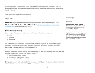 our environment in huge amounts. This is one of the biggest downside of using fossil fuels. The
emissions from fossil fuel power plants also cause acid rain and global-scale pollution by elements
such as mercury.
Fossil fuel is not a sustainable energy source.
Helpful sites:
Fossil Fuels https://www.learnerenergy.org/topics/fossil-fuels (last accessed, May 11, 2016)
Chapter 8: Fossil Fuels - Coal, Oil, and Natural Gas http://www.energyquest.ca.gov/story/
chapter08.html (last accessed, May 11, 2016)
Electrochemical (batteries)
Batteries give electricity via an electrochemical reaction. It has three main parts:
1) Anode
2) Cathode
3) Electrolyte
The first battery was invented by Alessandro Volta, an Italian physicist. He presented his paper
before the Royal Society in London in 1800. His invention of the battery propelled studies on
electricity as it allowed scientists to produce electricity.
Batteries, compared to other sources, have low intensity but they are commonly used since they are
portable and efficient. The two main types of battery:
1) primary or disposable battery
2) secondary or rechargeable battery
Examples of primary batteries are alkaline, mercury, silver-oxide, and zinc carbon batteries. Examples
of secondary batteries are lead-acid and lithium batteries.
194
Teacher&Tips:&
Helpful sites:
Classification of Cells or Batteries
http://depts.washington.edu/matseed/
batteries/MSE/classification.html (last
accessed, May 11, 2016)
Types of Batteries and their Applications
http://www.brighthubengineering.com/
power-generation-distribution/123909-
types-of-batteries-and-their-applications/
(last accessed, May 11, 2016)
 