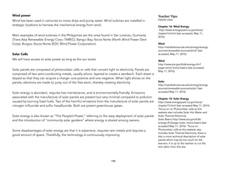 Wind power
Wind has been used in centuries to move ships and pump water. Wind turbines are installed in
strategic locations to harness the mechanical energy from wind.
Main examples of wind turbines in the Philippines are the ones found in San Lorenzo, Guimaras
(Trans Asia Renewable Energy Corp--TAREC); Bangui Bay, Ilocos Norte (North Wind Power Devt
Corp); Burgos, Ilocos Norte (EDC Wind Power Corporation).
Solar Cells
We will have access to solar power as long as the sun exists.
Solar panels are composed of photovoltaic cells or cells that convert light to electricity. Panels are
comprised of two semi-conducting metals, usually silicon, layered to create a sandwich. Each sheet is
doped so that they can acquire a charge--one positive and one negative. When light shines on the
panels, electrons are made to jump out of the free atom, thereby creating electricity.
Solar energy is abundant, requires low maintenance, and is environmentally-friendly. Emissions
associated with the manufacture of solar panels are present but very minimal compared to pollution
caused by burning fossil fuels. Two of the harmful emissions from the manufacture of solar panels are
nitrogen trifluoride and sulfur hexafluoride. Both are potent greenhouse gases.
Solar energy is also known as “The People’s Power,” referring to the easy deployment of solar panels
and the introduction of “community solar gardens” where energy is shared among owners.
Some disadvantages of solar energy are that it is expensive, requires rare metals and requires a
good amount of space. Thankfully, the technology is continuously improving.
196
Teacher&Tips:&
Helpful sites:
Chapter 16: Wind Energy
http://www.energyquest.ca.gov/story/
chapter16.html (last accessed, May 11,
2016)
Wind
http://needtoknow.nas.edu/energy/energy-
sources/renewable-sources/wind/ (last
accessed, May 11, 2016)
Wind
http://www.eia.gov/kids/energy.cfm?
page=wind_home-basics (last accessed,
May 11, 2016)
Solar
http://needtoknow.nas.edu/energy/energy-
sources/renewable-sources/solar/ (last
accessed May 11, 2016)
Chapter 15: Solar Energy
http://www.energyquest.ca.gov/story/
chapter15.html (last accessed May 11, 2016)
*focus on on Photovoltaic cells as this
website also includes Solar Hot Water and
Solar Thermal Electricity
Solar Basics http://www.eia.gov/kids/
energy.cfm?page=solar_home-basics (last
accessed May 11, 2016) *focus on
Photovoltaic cells as this website also
includes Solar Thermal Electricity, there is
also a more technical description of solar
panels which may be too much for the
learners. It is up to the teacher to cut the
text taken from this site.
 