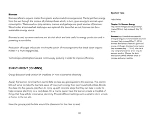 Biomass
Biomass refers to organic matter from plants and animals (microorganisms). Plants get their energy
from the sun through the process of photosynthesis which, in turn, gives energy to animals upon
consumption. Wastes such as crop remains, manure and garbage are good sources of biomass.
Wood is also a biomass fuel. As long as we replenish the trees that we cut, biomass can be a
sustainable energy source.
Biomass is used to create methane and alcohol which are fuels useful in energy production and in
powering automobiles.
Production of biogas or biofuels involves the action of microorganisms that break down organic
matter in a multi-step process.
Technologies utilizing biomass are continuously evolving in order to improve efficiency.
ENRICHMENT (10 MINS)
Group discussion and creation of checklists on how to conserve electricity.
Assign the learners to bring their electric bills to class as a prerequisite to this exercise. The electric
bills will serve to make the learners aware of how much energy their own household utilizes. Divide
the class into five groups. Ask them to come up with concrete steps that they can take in order to
help conserve electricity on a daily basis. On a manila paper, have the learners create a checklist of
things that they will do to conserve electricity. Provide different settings such as what to do in school,
at home, in the car, etc.
Have the groups post the lists around the classroom for the class to read.
197
Teacher&Tips:&
Helpful sites:
Chapter 10: Biomass Energy
http://www.energyquest.ca.gov/story/
chapter10.html (last accessed, May 11,
2016)
Biomass http://needtoknow.nas.edu/
energy/energy-sources/renewable-sources/
biomass/ (last accessed May 11, 2016)
Biomass Basics http://www.eia.gov/kids/
energy.cfm?page=biomass_home-basics
(last accessed May 11, 2016) *this site is
very comprehensive but is too long for
learners reading. Choose the short
descriptions of the different kinds of
biomass as learner reading.
 
