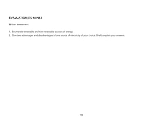 EVALUATION (10 MINS)
Written assessment
1. Enumerate renewable and non-renewable sources of energy.
2. Give two advantages and disadvantages of one source of electricity of your choice. Briefly explain your answers.
198
 