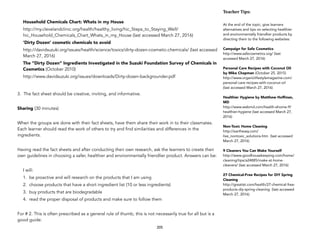 Household Chemicals Chart: Whats in my House
http://my.clevelandclinic.org/health/healthy_living/hic_Steps_to_Staying_Well/
hic_Household_Chemicals_Chart_Whats_in_my_House (last accessed March 27, 2016)
‘Dirty Dozen’ cosmetic chemicals to avoid
http://davidsuzuki.org/issues/health/science/toxics/dirty-dozen-cosmetic-chemicals/ (last accessed
March 27, 2016)
The “Dirty Dozen” Ingredients Investigated in the Suzuki Foundation Survey of Chemicals in
Cosmetics (October 2010)
http://www.davidsuzuki.org/issues/downloads/Dirty-dozen-backgrounder.pdf
3. The fact sheet should be creative, inviting, and informative.
Sharing (30 minutes)
When the groups are done with their fact sheets, have them share their work in to their classmates.
Each learner should read the work of others to try and find similarities and differences in the
ingredients.
Having read the fact sheets and after conducting their own research, ask the learners to create their
own guidelines in choosing a safer, healthier and environmentally friendlier product. Answers can be:
I will:
1. be proactive and will research on the products that I am using
2. choose products that have a short ingredient list (10 or less ingredients)
3. buy products that are biodegradable
4. read the proper disposal of products and make sure to follow them
For # 2. This is often prescribed as a general rule of thumb, this is not necessarily true for all but is a
good guide.
205
Teacher&Tips:&
At the end of the topic, give learners
alternatives and tips on selecting healthier
and environmentally friendlier products by
directing them to the following websites:
Campaign for Safe Cosmetics
http://www.safecosmetics.org/ (last
accessed March 27, 2016)
Personal Care Recipes with Coconut Oil
by Mike Chapman (October 25, 2015)
http://www.organiclifestylemagazine.com/
personal-care-recipes-with-coconut-oil
(last accessed March 27, 2016)
Healthier Hygiene by Matthew Hoffman,
MD
http://www.webmd.com/health-ehome-9/
healthier-hygiene (last accessed March 27,
2016)
Non-Toxic Home Cleaning
http://eartheasy.com/
live_nontoxic_solutions.htm (last accessed
March 27, 2016)
9 Cleaners You Can Make Yourself
http://www.goodhousekeeping.com/home/
cleaning/tips/a24885/make-at-home-
cleaners/ (last accessed March 27, 2016)
27 Chemical-Free Recipes for DIY Spring
Cleaning
http://greatist.com/health/27-chemical-free-
products-diy-spring-cleaning (last accessed
March 27, 2016)
 