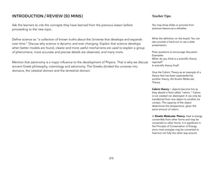 INTRODUCTION / REVIEW (30 MINS)
Ask the learners to cite the concepts they have learned from the previous lesson before
proceeding to the new topic.
Define science as “a collection of known truths about the Universe that develops and expands
over time.” Discuss why science is dynamic and ever changing. Explain that science develops
when better models are found, clearer and more useful mechanisms are used to explain a group
of phenomena, more accurate and precise details are observed, and many more.
Mention that astronomy is a major influence to the development of Physics. That is why we discuss
ancient Greek philosophy, cosmology and astronomy. The Greeks divided the universe into
domains, the celestial domain and the terrestrial domain.
215
Teacher(Tips:(
You may show slides or pictures from
previous lessons as a refresher.
Write the definition on the board. You can
also provide a hand-out or use a slide
presentation.
Pose questions to encourage discussion.
Examples:
When do you think is a scientific theory
rejected?
Is scientific theory final?
Give the Caloric Theory as an example of a
theory that has been superseded by
another theory, the Kinetic Molecular
Theory.
Caloric theory = objects become hot as
they absorb a fluid called “caloric.” Caloric
is not created nor destroyed. It can only be
transferred from one object to another via
contact. The capacity of the object
determines the temperature, given the
same amount of caloric.
In Kinetic Molecular Theory, heat is energy
convertible from other forms and may be
converted to other forms. It is significant in
the Principle of Conservation of Energy
since most energies may be converted to
heat but not fully the other way around.
 