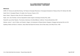 K to 12 BASIC EDUCATION CURRICULUM
SENIOR HIGH SCHOOL – CORE SUBJECT
K to 12 Senior High School Core Curriculum – Physical Science May 2016 Page 17 of 17
References:
Griffith, W. Thomas and Juliet Wain Brosing. The Physics of Everyday Phenomena: A Conceptual Introduction to Physics, 6th ed. NY: McGraw Hill, 2009.
Hewitt, Paul G. Conceptual Physics 11th edition. San Francisco: Pearson, 2015.
March, Robert . Physics for Poets, 5th ed. NY: McGraw-Hill 2003.
Naylor, John. Out of the Blue: A 24-hour Skywatcher's Guide. England: Cambridge University Press, 2002.
Pasachoff, Jay and Alex Filipenko. The Cosmos: Astronomy in the New Millenium. California: Thomson-Brooks/Cole, 2007.
Shipman, James T., Jerry D. Wilson, and Charles A. Higgins. An Introduction to Physical Science. Singapore: Cengage Learning Asia Pte Ltd, 2013.
Spielberg, Nathan and Bryon D. Anderson. Seven Ideas that Shook the Universe, 2nd ed. New Jersey: John Wiley & Sons, 1995.
 