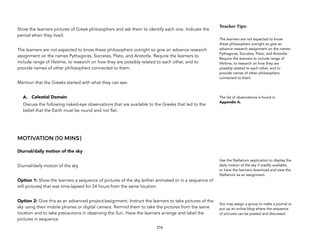 Show the learners pictures of Greek philosophers and ask them to identify each one. Indicate the
period when they lived.
The learners are not expected to know these philosophers outright so give an advance research
assignment on the names Pythagoras, Socrates, Plato, and Aristotle. Require the learners to
include range of lifetime, to research on how they are possibly related to each other, and to
provide names of other philosophers connected to them.
Mention that the Greeks started with what they can see.
A. Celestial Domain
Discuss the following naked-eye observations that are available to the Greeks that led to the
belief that the Earth must be round and not flat.
MOTIVATION (10 MINS)
Diurnal/daily motion of the sky
Diurnal/daily motion of the sky
Option 1: Show the learners a sequence of pictures of the sky (either animated or in a sequence of
still pictures) that was time-lapsed for 24 hours from the same location.
Option 2: Give this as an advanced project/assignment. Instruct the learners to take pictures of the
sky using their mobile phones or digital camera. Remind them to take the pictures from the same
location and to take precautions in observing the Sun. Have the learners arrange and label the
pictures in sequence.
216
Teacher(Tips:(
The learners are not expected to know
these philosophers outright so give an
advance research assignment on the names
Pythagoras, Socrates, Plato, and Aristotle.
Require the learners to include range of
lifetime, to research on how they are
possibly related to each other, and to
provide names of other philosophers
connected to them.
The list of observations is found in
Appendix A.
Use the Stellarium application to display the
daily motion of the sky if readily available,
or have the learners download and view the
Stellarium as an assignment.
You may assign a group to make a journal or
put up an online blog where the sequence
of pictures can be posted and discussed.
 