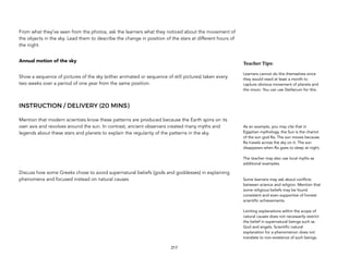 From what they’ve seen from the photos, ask the learners what they noticed about the movement of
the objects in the sky. Lead them to describe the change in position of the stars at different hours of
the night.
Annual motion of the sky
Show a sequence of pictures of the sky (either animated or sequence of still pictures) taken every
two weeks over a period of one year from the same position.
INSTRUCTION / DELIVERY (20 MINS)
Mention that modern scientists know these patterns are produced because the Earth spins on its
own axis and revolves around the sun. In contrast, ancient observers created many myths and
legends about these stars and planets to explain the regularity of the patterns in the sky.
Discuss how some Greeks chose to avoid supernatural beliefs (gods and goddesses) in explaining
phenomena and focused instead on natural causes
217
Teacher(Tips:(
Learners cannot do this themselves since
they would need at least a month to
capture obvious movement of planets and
the moon. You can use Stellarium for this.
As an example, you may cite that in
Egyptian mythology, the Sun is the chariot
of the sun god Ra. The sun moves because
Ra travels across the sky on it. The sun
disappears when Ra goes to sleep at night.
The teacher may also use local myths as
additional examples.
Some learners may ask about conflicts
between science and religion. Mention that
some religious beliefs may be found
consistent and even supportive of honest
scientific achievements.
Limiting explanations within the scope of
natural causes does not necessarily restrict
the belief in supernatural beings such as
God and angels. Scientific natural
explanation for a phenomenon does not
translate to non-existence of such beings.
 
