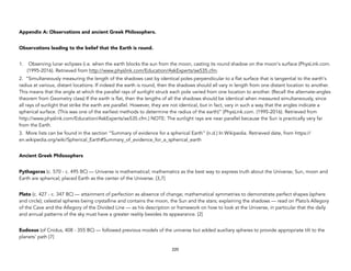 Appendix A: Observations and ancient Greek Philosophers.
Observations leading to the belief that the Earth is round.
1. Observing lunar eclipses (i.e. when the earth blocks the sun from the moon, casting its round shadow on the moon's surface (PhysLink.com.
(1995-2016). Retrieved from http://www.physlink.com/Education/AskExperts/ae535.cfm.
2. “Simultaneously measuring the length of the shadows cast by identical poles perpendicular to a flat surface that is tangential to the earth's
radius at various, distant locations. If indeed the earth is round, then the shadows should all vary in length from one distant location to another.
This means that the angle at which the parallel rays of sunlight struck each pole varied from one location to another. (Recall the alternate-angles
theorem from Geometry class) If the earth is flat, then the lengths of all the shadows should be identical when measured simultaneously, since
all rays of sunlight that strike the earth are parallel. However, they are not identical, but in fact, vary in such a way that the angles indicate a
spherical surface. (This was one of the earliest methods to determine the radius of the earth)” (PhysLink.com. (1995-2016). Retrieved from
http://www.physlink.com/Education/AskExperts/ae535.cfm.) NOTE: The sunlight rays are near parallel because the Sun is practically very far
from the Earth.
3. More lists can be found in the section “Summary of evidence for a spherical Earth” (n.d.) In Wikipedia. Retrieved date, from https://
en.wikipedia.org/wiki/Spherical_Earth#Summary_of_evidence_for_a_spherical_earth
Ancient Greek Philosophers
Pythagoras (c. 570 - c. 495 BC) — Universe is mathematical; mathematics as the best way to express truth about the Universe; Sun, moon and
Earth are spherical; placed Earth as the center of the Universe. [3,7]
Plato (c. 427 - c. 347 BC) — attainment of perfection as absence of change; mathematical symmetries to demonstrate perfect shapes (sphere
and circle); celestial spheres being crystalline and contains the moon, the Sun and the stars; explaining the shadows — read on Plato’s Allegory
of the Cave and the Allegory of the Divided Line — as his description or framework on how to look at the Universe, in particular that the daily
and annual patterns of the sky must have a greater reality besides its appearance. [2]
Eudoxus (of Cnidus, 408 - 355 BC) — followed previous models of the universe but added auxiliary spheres to provide appropriate tilt to the
planets’ path [7]
220
 