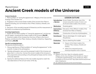 Physical)Science))
Ancient Greek models of the Universe
Content&Standards&
1. Plato’s problem of “saving the appearances”; Allegory of the Cave and the
Analogy of the Divided Line
2. Progression of the ancient Greek models of the Universe from Plato to
Ptolemy (including, but not limited to that of Plato, Eudoxus, Aristotle, and
Ptolemy).
3. Discussion of the recorded proposal of Aristarchus and the measurement of
the Earth’s circumference by Eratosthenes.
Learning&Competencies&
1. Explain (K) how Plato’s problem of “saving the appearances” and the two-
domain system constrained the Greek models of the Universe. [IVa-39]
2. Historical models of the Universe from the time of Plato to the time of
Ptolemy; contributions from Plato, Eudoxus, Aristotle, Aristarchus, Hipparchus,
and Ptolemy [IVa-40]
Speci2ic&Learning&Outcomes&
The learners should be able to
1. Discuss significance of Plato’s problem of “saving the appearances” to the
scientific mindset of the philosophers.
2. Tabulate philosopher name and the proposed model of the Universe and
place them in a time line. Connect the ancient models of the Universe to
their proponents and according to the philosophical biases and the motion
of the sky observed.
3. Specify the additional feature of the new models required to match the
new observations of the annual motion of the sky.
225
60 MINS
LESSON OUTLINE
Introduction
/&Review
Ancient Greeks; Two-domain view of the
Universe and perfect modes of motion; and
the Ancient Greek models of the Universe
20
Motivation Guessing game 8
Instruction&/&
Delivery
Discussion of the different models of the
Universe from Plato to Ptolemy
9
Practice Construction of time line of philosophers 5
Enrichment Discuss advantages of a model against
the previous
3
Evaluation Quiz on sketching the models 10
Materials • Diagram of the Greek models of the
Universe: Plato, Eudoxus, Aristotle and
Ptolemy
• Videos of (or sequential pictures
showing) retrograde motion of planets
Resources&
(1) Allegory of the Cave: https://en.wikipedia.org/wiki/
Allegory_of_the_Cave; Analogy of the Divided Line: https://
en.wikipedia.org/wiki/Analogy_of_the_divided_line; Plato’s
philosophy can be found here: http://plato.stanford.edu/entries/
plato-metaphysics/;
(2) see additional resources at the end of the lesson
 