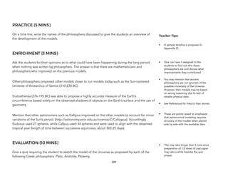 PRACTICE (5 MINS)
On a time line, write the names of the philosophers discussed to give the students an overview of
the development of the models.
ENRICHMENT (3 MINS)
Ask the students for their opinions as to what could have been happening during the long period
when nothing was written by philosophers. The answer is that there are mathematicians and
philosophers who improved on the previous models.
Other philosophers proposed other models closer to our models today such as the Sun-centered
Universe of Aristarchus of Samos (310-230 BC).
Eratosthenes (276-195 BC) was able to propose a highly accurate measure of the Earth’s
circumference based solely on the observed shadows of objects on the Earth’s surface and the use of
geometry.
Mention that other astronomers such as Callipus improved on the other models to account for minor
variations of the Sun’s period. [http://astronomy.swin.edu.au/cosmos/C/Callippus]. Accordingly,
Eudoxus used 27 spheres, while Callpus used 34 spheres and were used to align with the observed
tropical year (length of time between successive equinoxes, about 365.25 days).
EVALUATION (10 MINS)
Give a quiz requiring the student to sketch the model of the Universe as proposed by each of the
following Greek philosophers: Plato, Aristotle, Ptolemy. 
228
Teacher&Tips:&
• A sample timeline is proposed in
Appendix D.
• One can have it assigned to the
students to find out who these
philosophers are and discuss what
improvements they contributed.
• You may mention that ancient
philosophers are not ignorant of the
possible immensity of the Universe.
However, their models may be based
on wrong reasoning due to lack of
reliable physical data.
• See References for links to their stories.
• These are points raised to emphasize
that astronomical modeling requires
accuracy of the models when placed
side by side with the available data.
• This may take longer than 5 mins since
preparation of 1/2 sheet of pad paper
may take a while besides the quiz
proper.
 