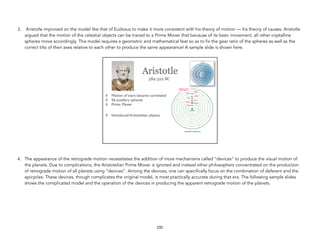 3. Aristotle improved on the model like that of Eudoxus to make it more consistent with his theory of motion — his theory of causes. Aristotle
argued that the motion of the celestial objects can be traced to a Prime Mover that because of its basic movement, all other crystalline
spheres move accordingly. This model requires a geometric and mathematical feat so as to fix the gear ratio of the spheres as well as the
correct tilts of their axes relative to each other to produce the same appearance! A sample slide is shown here.
4. The appearance of the retrograde motion necessitates the addition of more mechanisms called “devices” to produce the visual motion of
the planets. Due to complications, the Aristotelian Prime Mover is ignored and instead other philosophers concentrated on the production
of retrograde motion of all planets using “devices”. Among the devices, one can specifically focus on the combination of deferent and the
epicycles. These devices, though complicates the original model, is most practically accurate during that era. The following sample slides
shows the complicated model and the operation of the devices in producing the apparent retrograde motion of the planets.
232
 