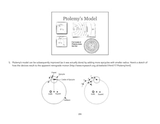 5. Ptolemy’s model can be subsequently improved (as it was actually done) by adding more epicycles with smaller radius. Here’s a sketch of
how the devices result to the apparent retrograde motion [http://www.mysearch.org.uk/website1/html/17.Ptolemy.html]. 
233
 