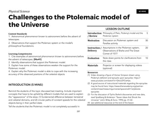 Physical)Science))
Challenges to the Ptolemaic model of
the Universe
Content&Standards&
1. Astronomical phenomenon known to astronomers before the advent of
telescopes.
2. Observations that support the Ptolemaic system or the model’s
philosophical foundations.
Learning&Competencies&
1. Cite examples of astronomical phenomenon known to astronomers before
the advent of telescopes. [IVa-41]
2. Identify observations that support the Ptolemaic model.
3. Explain how some of these observations weaken the support for the
Ptolemaic model.
4. Explain why the Ptolemaic model is able to cope with the increasing
accuracy of the observed positions of the celestial objects
INTRODUCTION (5 MINS)
Remind the students of the topic discussed last meeting. Include important
concepts that have to be upheld by different models that are used to explain
the “appearance” of the skies: (1) fundamental difference between terrestrial
and celestial domains, and (2) circular paths of constant speeds for the celestial
objects being in their perfect state.
Tell the students that the Ptolemaic model is not completely successful in
237
60 MINS
LESSON OUTLINE
Introduction
/&Review
Philosophy of Plato, Ptolemy’s model and the
Ptolemaic system
5
Motivation Discussion on Ptolemaic system and
Parallax activity
30
Instruction&/&
Delivery
Assumptions in the Ptolemaic system,
Observations of Brahe and The Great
Comet of 1577
20
Evaluation Note down points for clarifications from
the class
10
Materials Projector or screen for displaying videos
(optional)
Resources&
(1) Video showing a figure of Homer Simpson drawn using
Ptolemy’s deferent and epicycle upon epicycles: https://
www.youtube.com/watch?v=QVuU2YCwHjw;
(2) A good source of instructional materials regarding the epicycles
may be found here: https://www.khanacademy.org/partner-
content/nasa/measuringuniverse/spacemath1/a/planets-
epicycles
(3) For the discussion of Tycho Brahe’s discoveries and new data,
read Spielberg & Anderson “Seven Ideas that Shook the
Universe” (John Wiley & Sons: 1995) pp. 41-42.
(4) see additional resources at the end of the lesson
 