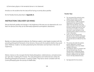 (c) Some basic physics in the terrestrial domain is not observed.
Introduce to the students that the class will be having an activity about parallax.
Do the Parallax Activity described in Appendix A.
INSTRUCTION / DELIVERY (20 MINS)
Discuss that both parallax and changes in the brightness of the stars are not observed at all, or at
least not obvious since they can be alternately explained as atmospheric disturbance.
Besides not observing physical evidences, the Ptolemaic system is also largely consistent with the
prevailing philosophical framework of two domains. Discuss with the students whether they would
retain Ptolemaic model or not when presented by this information and had lived in the time of
Copernicus.
Deliver a lecture on the concepts that the Greek philosophers, mathematicians, and astronomers
got right when modeling the Universe. The early philosophers and mathematicians utilizes the
prevailing philosophical framework in creating models. They had to remain consistent with the
current philosophy given the scarcity of reliable data.
239
Teacher&Tips:&
• You may extend this activity by using
objects that are farther or nearer.
• Let the students realize that the
parallax happens in differing degrees
depending on the distance of the
object from the observer. This is the
same as we observe stars from Earth as
the Earth revolves about the Sun from
one location to another, six months
later (e.g. In June, the Earth is in the
opposite position relative to the Sun as
it was in December).
• Later, you may use this as recall
because the use of Galilean telescopes
still cannot observe the parallax effect
proving that stars are really far from the
Earth.
• This activity will enable the students
practice objectivity in scientific
decisions based on the most reliable
available information.
• The Ptolemaic system is consistent with
the Two-Domains view. The two-
domains view is a belief that objects
and their motion on Earth (Terrestrial
Domain) is different from the objects
found in the Sky (Celestial Domain).
• See Appendix B for the contents.
 