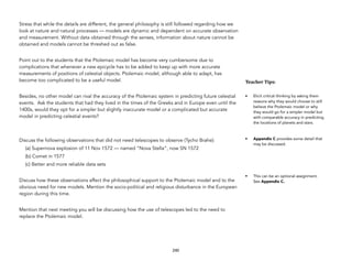 Stress that while the details are different, the general philosophy is still followed regarding how we
look at nature and natural processes — models are dynamic and dependent on accurate observation
and measurement. Without data obtained through the senses, information about nature cannot be
obtained and models cannot be threshed out as false.
Point out to the students that the Ptolemaic model has become very cumbersome due to
complications that whenever a new epicycle has to be added to keep up with more accurate
measurements of positions of celestial objects. Ptolemaic model, although able to adapt, has
become too complicated to be a useful model.
Besides, no other model can rival the accuracy of the Ptolemaic system in predicting future celestial
events. Ask the students that had they lived in the times of the Greeks and in Europe even until the
1400s, would they opt for a simpler but slightly inaccurate model or a complicated but accurate
model in predicting celestial events?
Discuss the following observations that did not need telescopes to observe (Tycho Brahe):
(a) Supernova explosion of 11 Nov 1572 — named “Nova Stella”, now SN 1572
(b) Comet in 1577
(c) Better and more reliable data sets
Discuss how these observations affect the philosophical support to the Ptolemaic model and to the
obvious need for new models. Mention the socio-political and religious disturbance in the European
region during this time.
Mention that next meeting you will be discussing how the use of telescopes led to the need to
replace the Ptolemaic model.
240
Teacher&Tips:&
• Elicit critical thinking by asking them
reasons why they would choose to still
believe the Ptolemaic model or why
they would go for a simpler model but
with comparable accuracy in predicting
the locations of planets and stars.
• Appendix C provides some detail that
may be discussed.
• This can be an optional assignment.
See Appendix C.
 