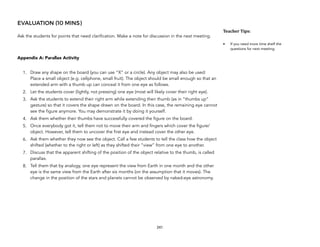 EVALUATION (10 MINS)
Ask the students for points that need clarification. Make a note for discussion in the next meeting.
Appendix A: Parallax Activity
1. Draw any shape on the board (you can use “X” or a circle). Any object may also be used:
Place a small object (e.g. cellphone, small fruit). The object should be small enough so that an
extended arm with a thumb up can conceal it from one eye as follows.
2. Let the students cover (lightly, not pressing) one eye (most will likely cover their right eye).
3. Ask the students to extend their right arm while extending their thumb (as in “thumbs up”
gesture) so that it covers the shape drawn on the board. In this case, the remaining eye cannot
see the figure anymore. You may demonstrate it by doing it yourself.
4. Ask them whether their thumbs have successfully covered the figure on the board.
5. Once everybody got it, tell them not to move their arm and fingers which cover the figure/
object. However, tell them to uncover the first eye and instead cover the other eye.
6. Ask them whether they now see the object. Call a few students to tell the class how the object
shifted (whether to the right or left) as they shifted their “view” from one eye to another.
7. Discuss that the apparent shifting of the position of the object relative to the thumb, is called
parallax.
8. Tell them that by analogy, one eye represent the view from Earth in one month and the other
eye is the same view from the Earth after six months (on the assumption that it moves). The
change in the position of the stars and planets cannot be observed by naked-eye astronomy.
241
Teacher&Tips:&
• If you need more time shelf the
questions for next meeting.
 