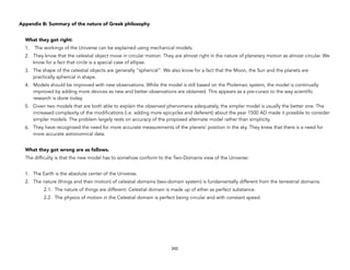 Appendix B: Summary of the nature of Greek philosophy
What they got right:
1. The workings of the Universe can be explained using mechanical models.
2. They know that the celestial object move in circular motion. They are almost right in the nature of planetary motion as almost circular. We
know for a fact that circle is a special case of ellipse.
3. The shape of the celestial objects are generally “spherical”. We also know for a fact that the Moon, the Sun and the planets are
practically spherical in shape.
4. Models should be improved with new observations. While the model is still based on the Ptolemaic system, the model is continually
improved by adding more devices as new and better observations are obtained. This appears as a pre-cursor to the way scientific
research is done today.
5. Given two models that are both able to explain the observed phenomena adequately, the simpler model is usually the better one. The
increased complexity of the modifications (i.e. adding more epicycles and deferent) about the year 1500 AD made it possible to consider
simpler models. The problem largely rests on accuracy of the proposed alternate model rather than simplicity.
6. They have recognized the need for more accurate measurements of the planets’ position in the sky. They knew that there is a need for
more accurate astronomical data.
What they got wrong are as follows.
The difficulty is that the new model has to somehow conform to the Two-Domains view of the Universe:
1. The Earth is the absolute center of the Universe.
2. The nature (things and their motion) of celestial domains (two-domain system) is fundamentally different from the terrestrial domains:
2.1. The nature of things are different: Celestial domain is made up of ether as perfect substance.
2.2. The physics of motion in the Celestial domain is perfect being circular and with constant speed.
242
 